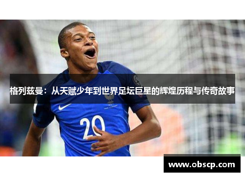 格列兹曼：从天赋少年到世界足坛巨星的辉煌历程与传奇故事